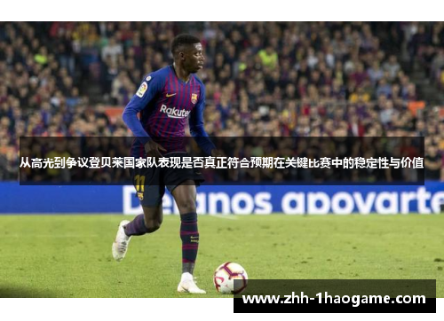 从高光到争议登贝莱国家队表现是否真正符合预期在关键比赛中的稳定性与价值